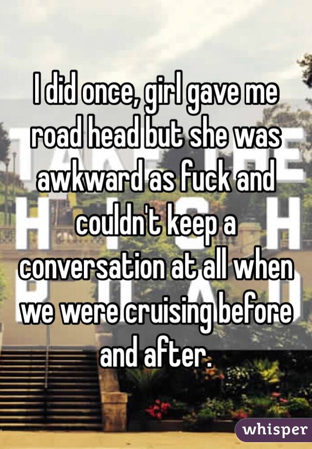 I did once, girl gave me road head but she was awkward as fuck and couldn't keep a conversation at all when we were cruising before and after. 