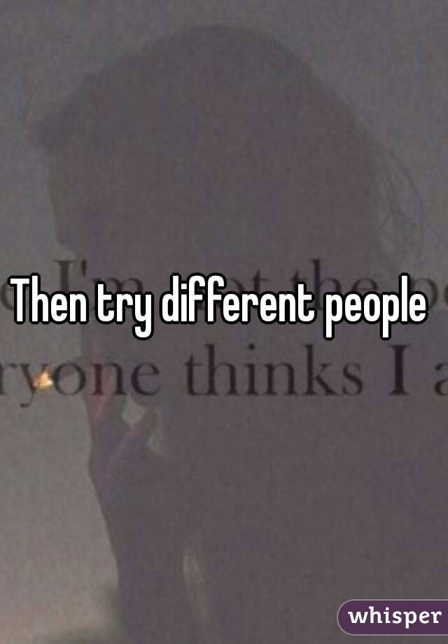 Then try different people 