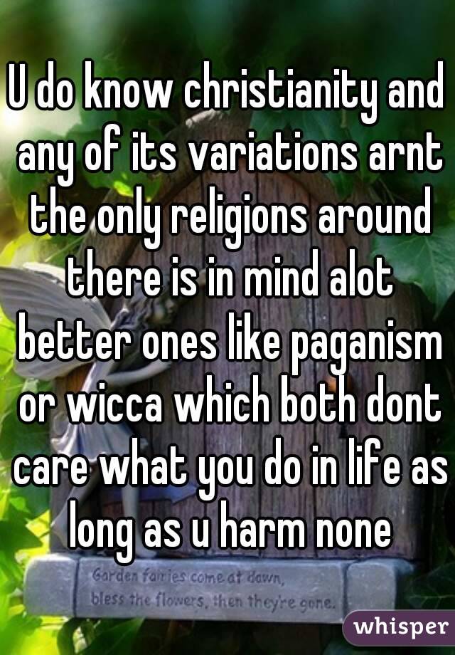 U do know christianity and any of its variations arnt the only religions around there is in mind alot better ones like paganism or wicca which both dont care what you do in life as long as u harm none