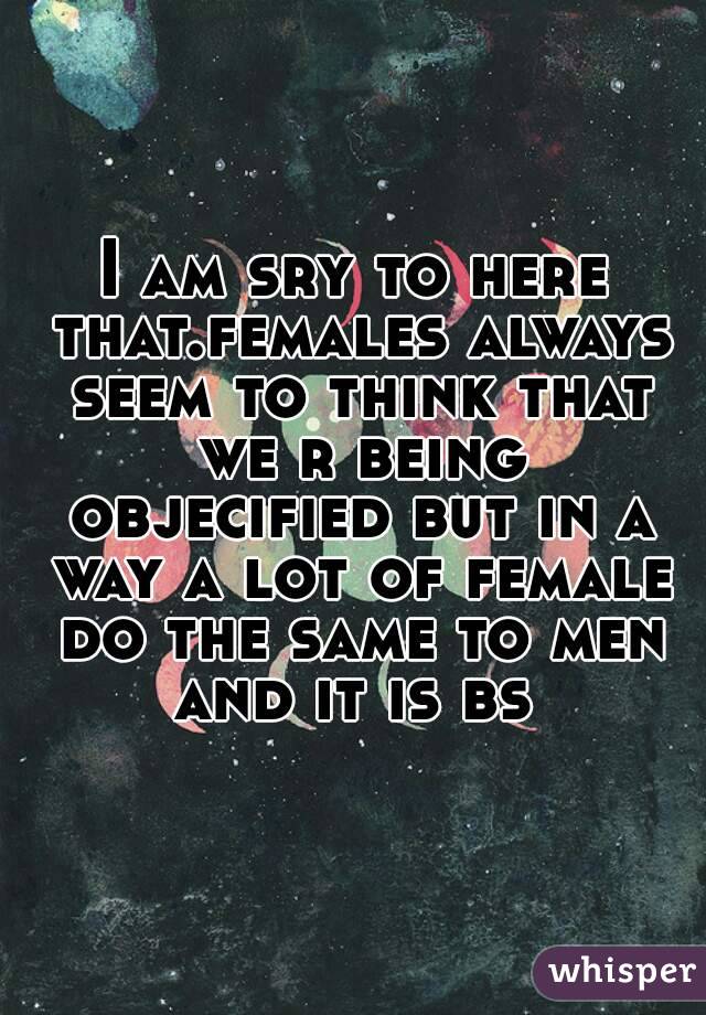 I am sry to here that.females always seem to think that we r being objecified but in a way a lot of female do the same to men and it is bs 