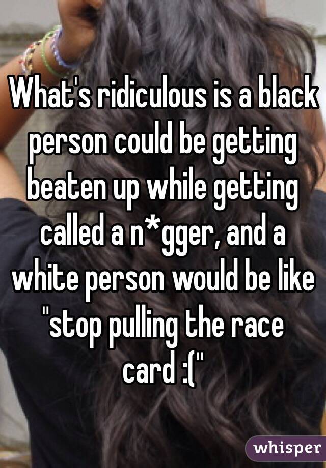 What's ridiculous is a black person could be getting beaten up while getting called a n*gger, and a white person would be like "stop pulling the race card :("