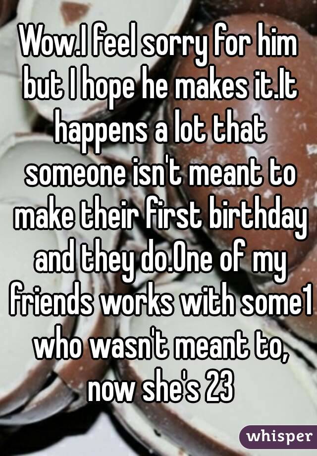 Wow.I feel sorry for him but I hope he makes it.It happens a lot that someone isn't meant to make their first birthday and they do.One of my friends works with some1 who wasn't meant to, now she's 23