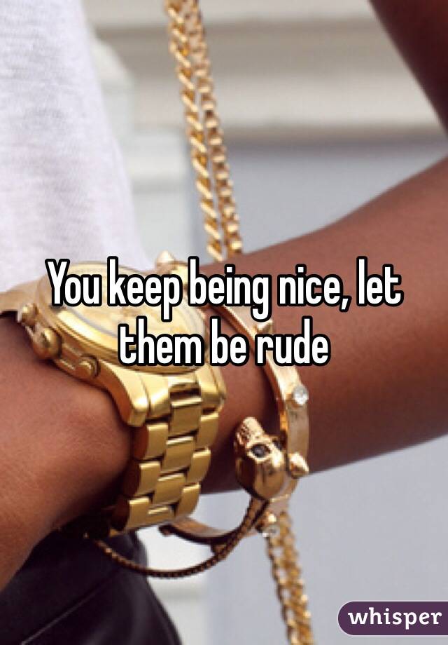 You keep being nice, let them be rude