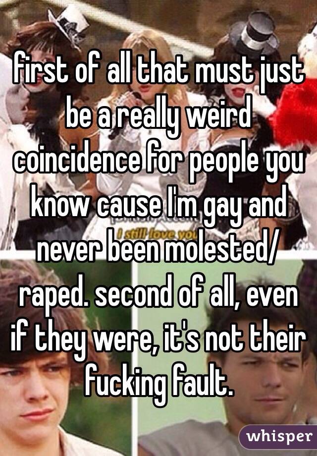 first of all that must just be a really weird coincidence for people you know cause I'm gay and never been molested/raped. second of all, even if they were, it's not their fucking fault.
