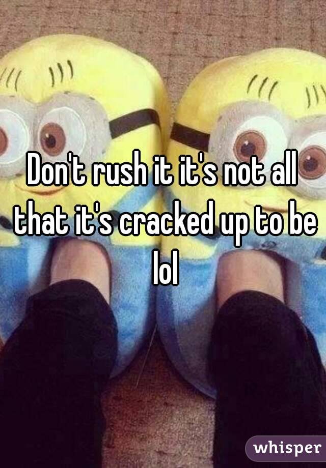 Don't rush it it's not all that it's cracked up to be lol