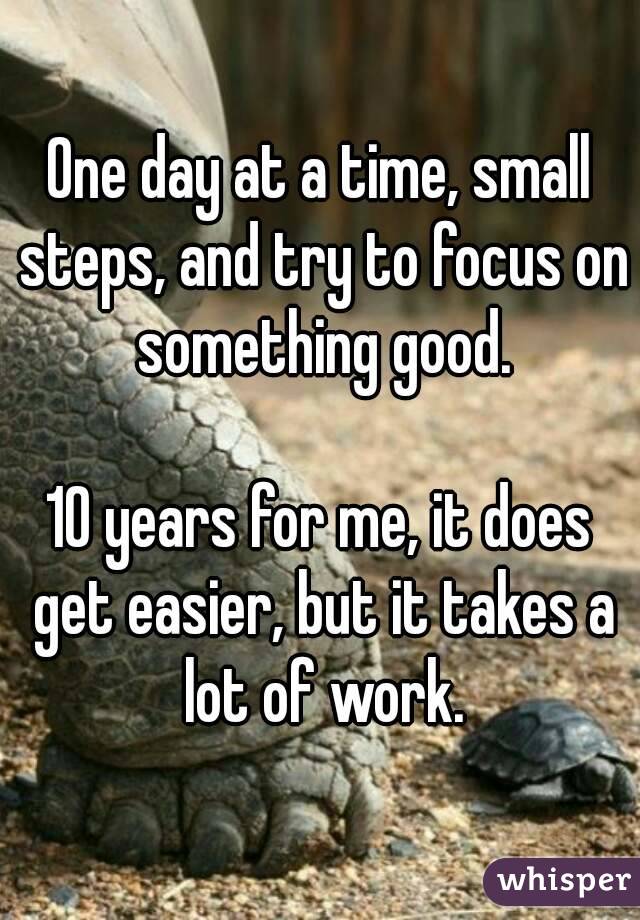 One day at a time, small steps, and try to focus on something good.

10 years for me, it does get easier, but it takes a lot of work.