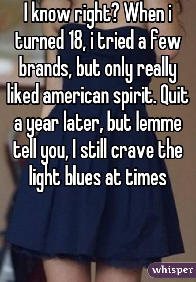 I know right? When i turned 18, i tried a few brands, but only really liked american spirit. Quit a year later, but lemme tell you, I still crave the light blues at times