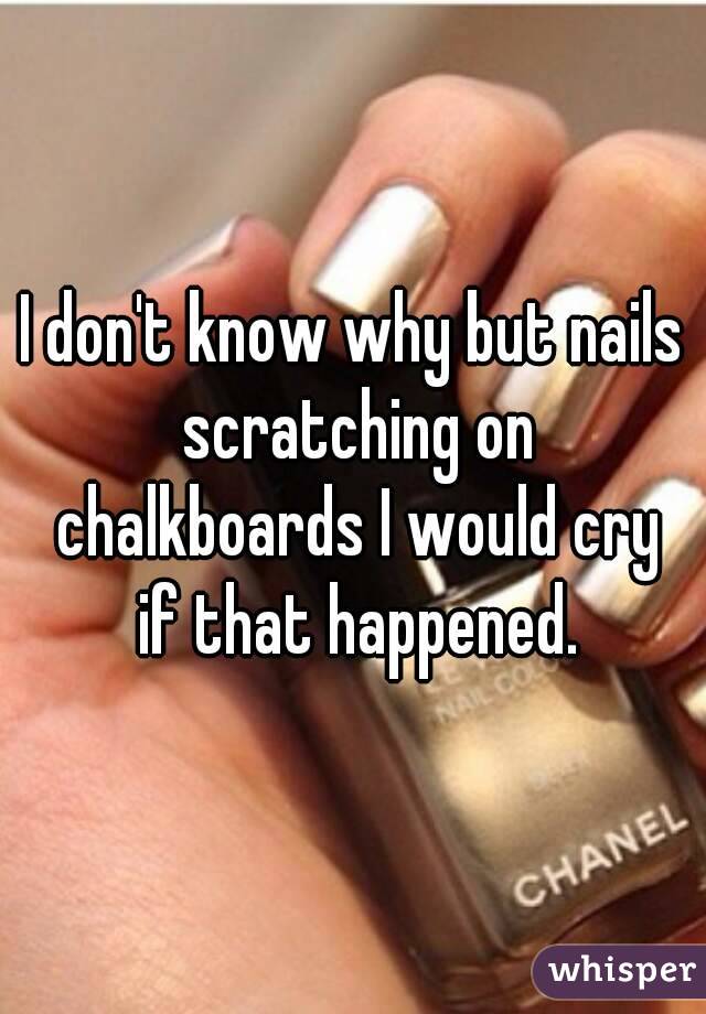 I don't know why but nails scratching on chalkboards I would cry if that happened.