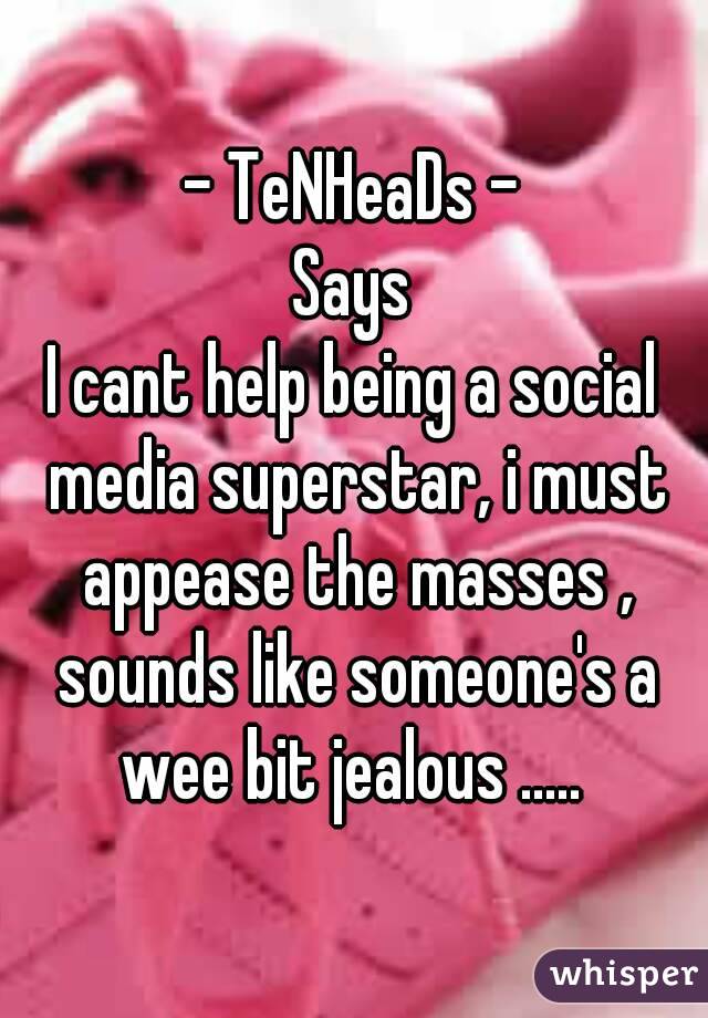 - TeNHeaDs -
Says
I cant help being a social media superstar, i must appease the masses , sounds like someone's a wee bit jealous ..... 