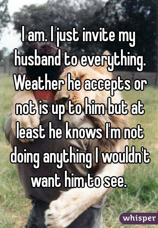 I am. I just invite my husband to everything. Weather he accepts or not is up to him but at least he knows I'm not doing anything I wouldn't want him to see. 