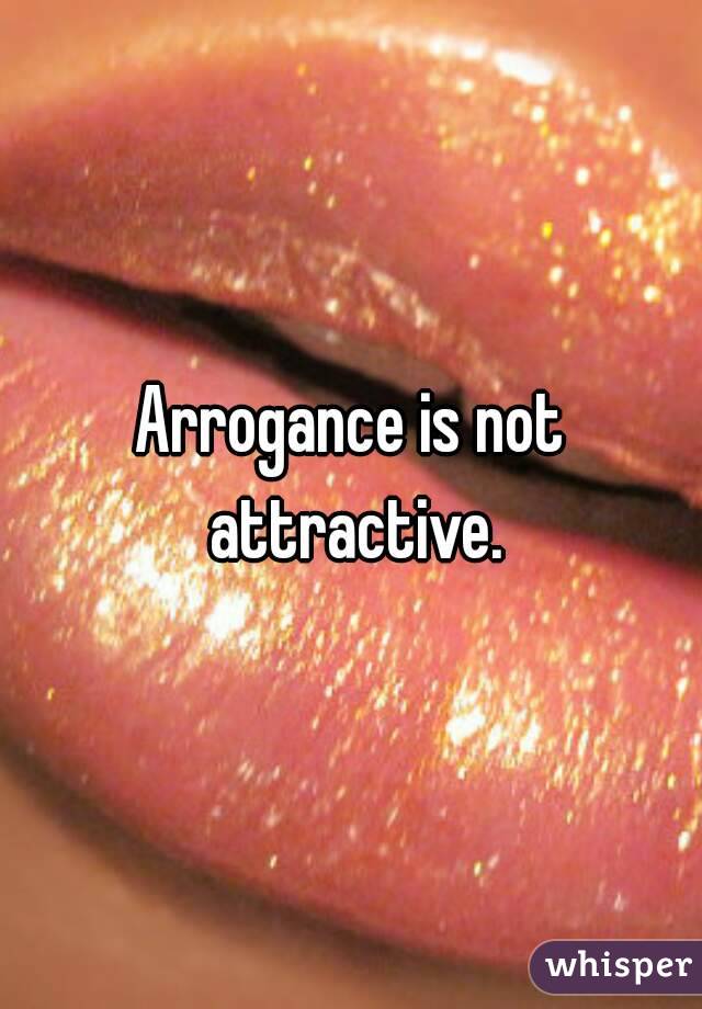 Arrogance is not attractive.