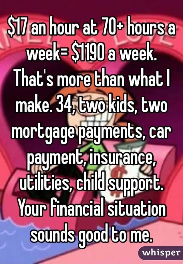 $17 an hour at 70+ hours a week= $1190 a week. That's more than what I make. 34, two kids, two mortgage payments, car payment, insurance, utilities, child support. Your financial situation sounds good to me.