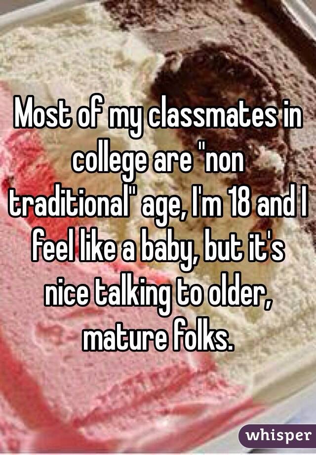 Most of my classmates in college are "non traditional" age, I'm 18 and I feel like a baby, but it's nice talking to older, mature folks.