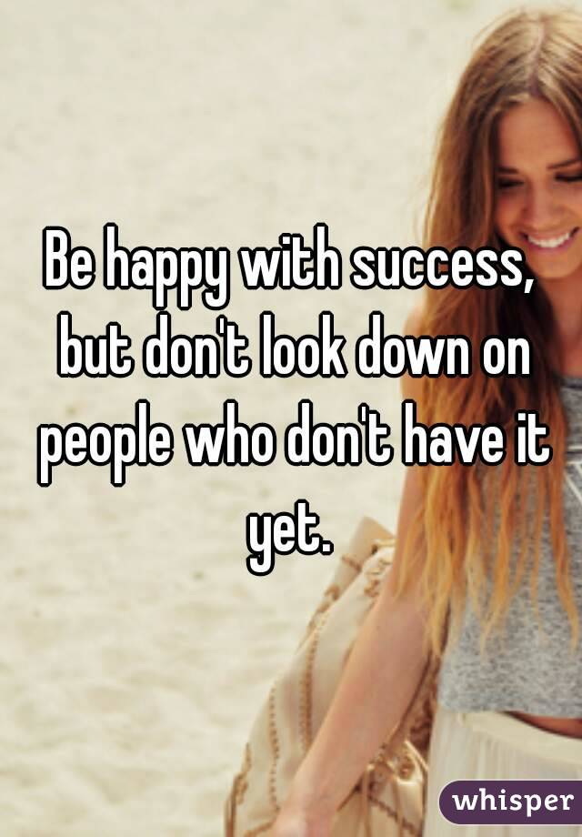 Be happy with success, but don't look down on people who don't have it yet. 