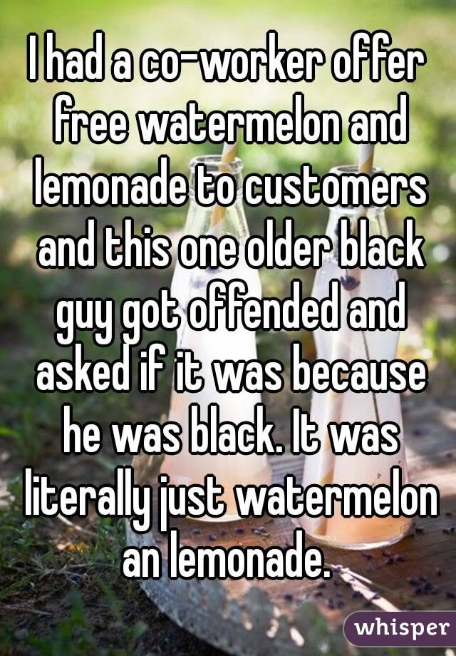 I had a co-worker offer free watermelon and lemonade to customers and this one older black guy got offended and asked if it was because he was black. It was literally just watermelon an lemonade. 