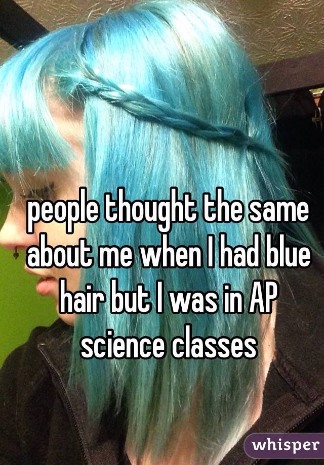 people thought the same about me when I had blue hair but I was in AP science classes 