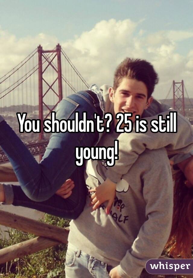 You shouldn't? 25 is still young! 