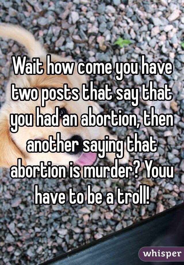 Wait how come you have two posts that say that you had an abortion, then another saying that abortion is murder? Youu have to be a troll!