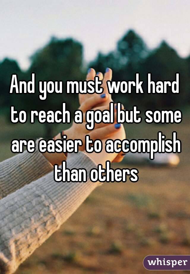 And you must work hard to reach a goal but some are easier to accomplish than others
