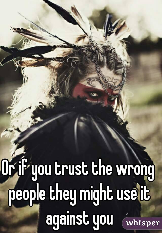 Or if you trust the wrong people they might use it against you