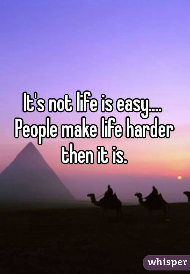 It's not life is easy.... 
People make life harder then it is. 