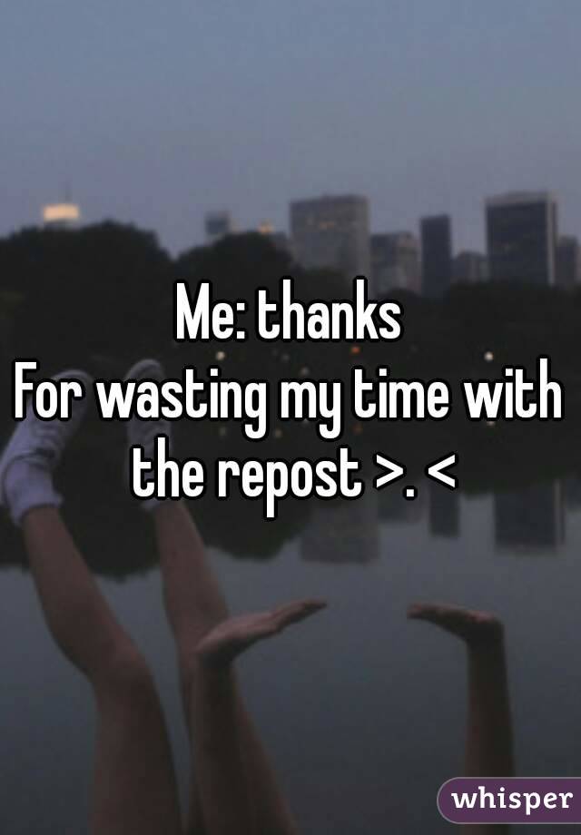 Me: thanks
For wasting my time with the repost >. <