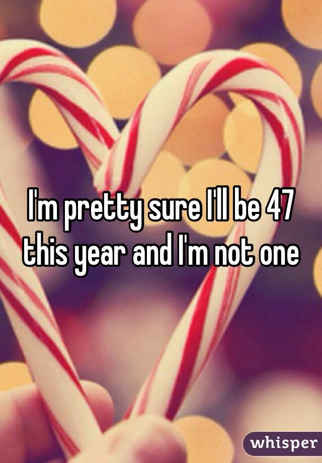 I'm pretty sure I'll be 47 this year and I'm not one
