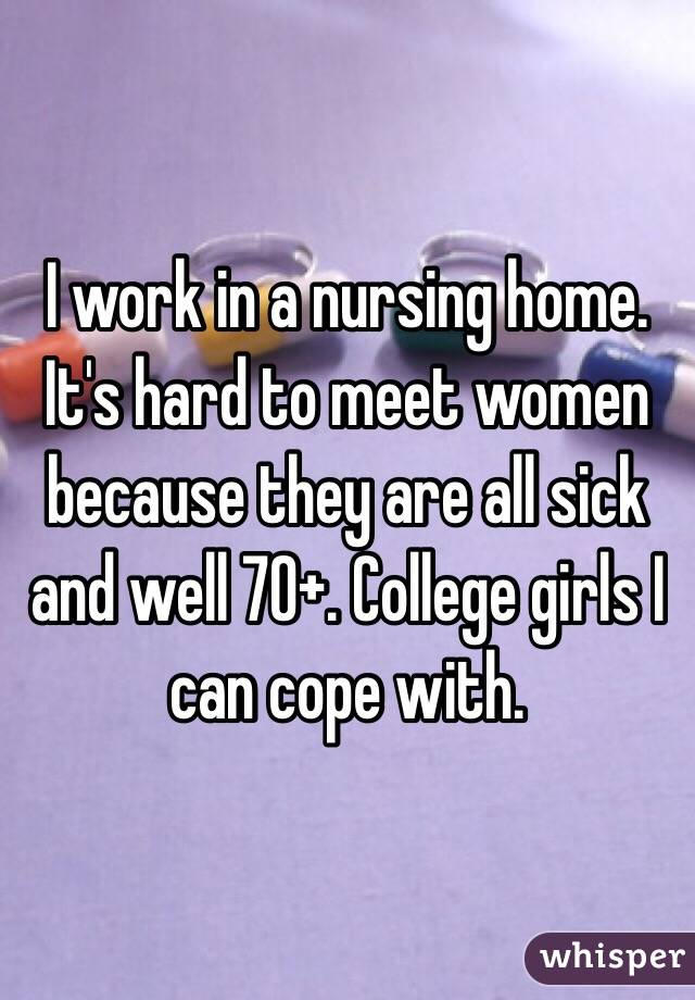 I work in a nursing home. It's hard to meet women because they are all sick and well 70+. College girls I can cope with.