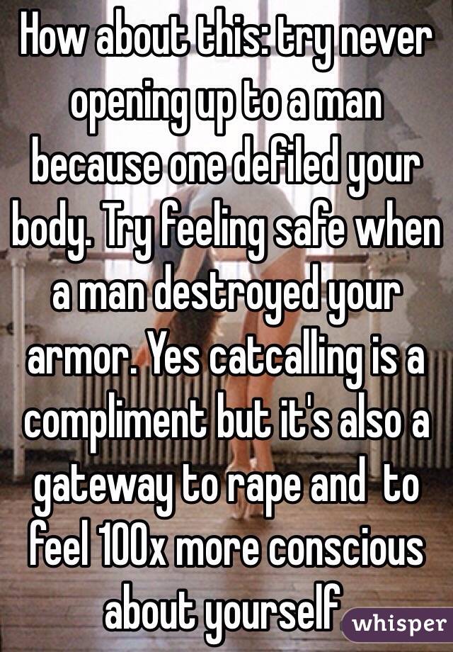 How about this: try never opening up to a man because one defiled your body. Try feeling safe when a man destroyed your armor. Yes catcalling is a compliment but it's also a gateway to rape and  to feel 100x more conscious about yourself. 
