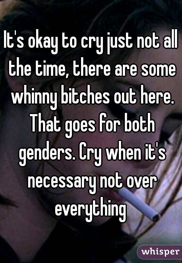 It's okay to cry just not all the time, there are some whinny bitches out here. That goes for both genders. Cry when it's necessary not over everything 