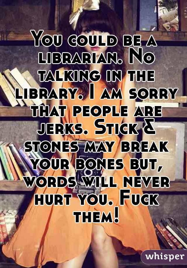 You could be a librarian. No talking in the library. I am sorry that people are jerks. Stick & stones may break your bones but, words will never hurt you. Fuck them!