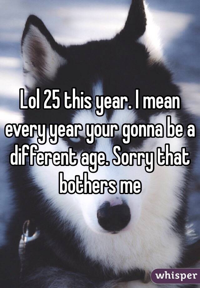 Lol 25 this year. I mean every year your gonna be a different age. Sorry that bothers me 