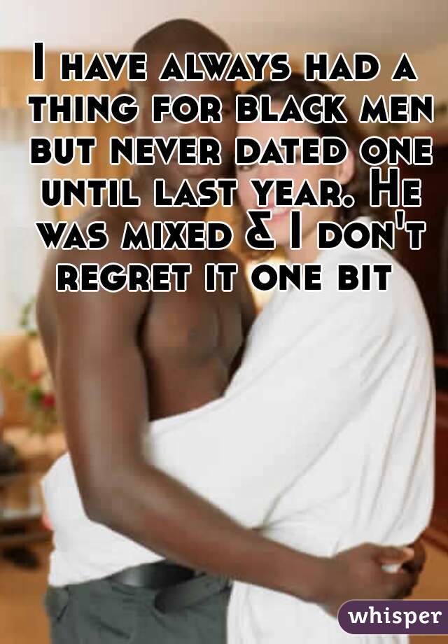 I have always had a thing for black men but never dated one until last year. He was mixed & I don't regret it one bit 