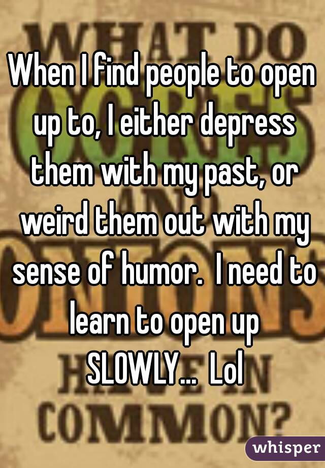 When I find people to open up to, I either depress them with my past, or weird them out with my sense of humor.  I need to learn to open up SLOWLY...  Lol