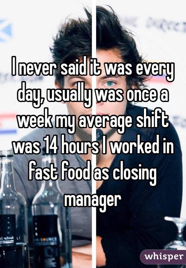 I never said it was every day, usually was once a week my average shift was 14 hours I worked in fast food as closing manager