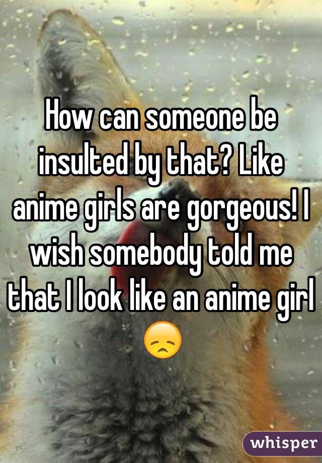 How can someone be insulted by that? Like anime girls are gorgeous! I wish somebody told me that I look like an anime girl 😞