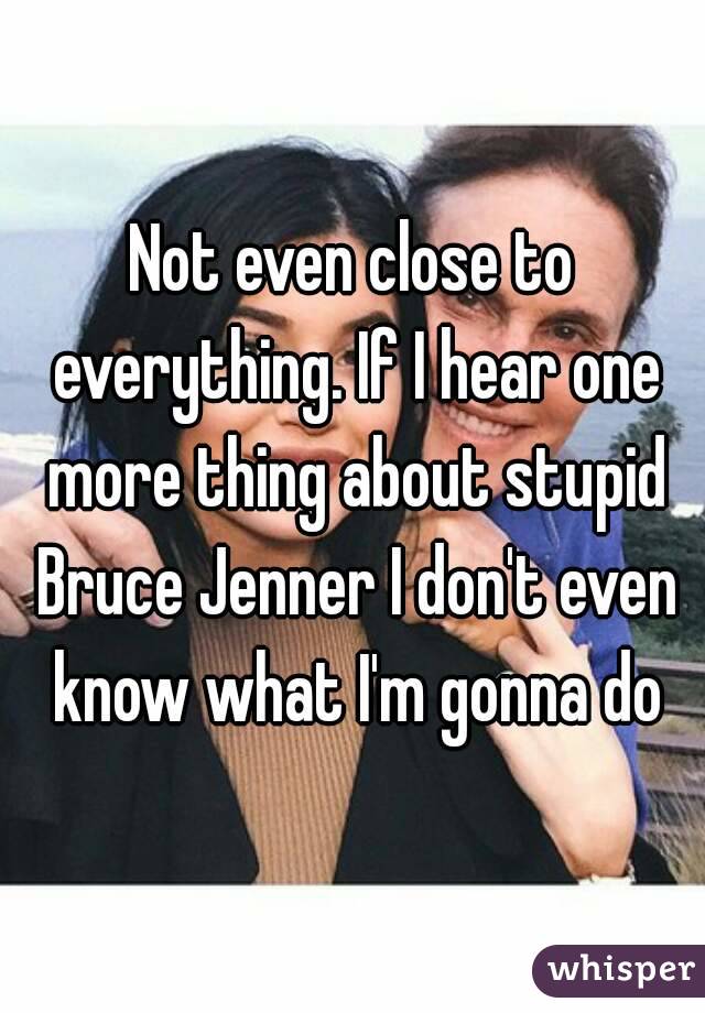 Not even close to everything. If I hear one more thing about stupid Bruce Jenner I don't even know what I'm gonna do