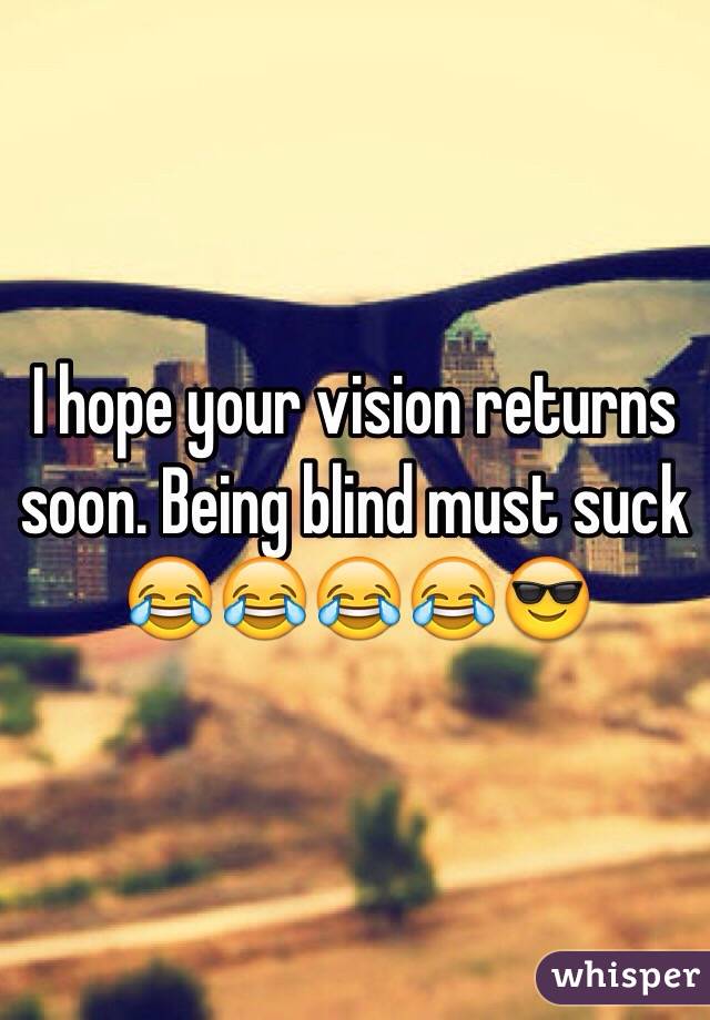 I hope your vision returns soon. Being blind must suck 😂😂😂😂😎