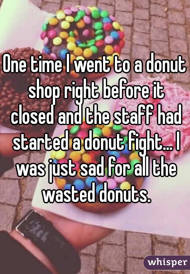 One time I went to a donut shop right before it closed and the staff had started a donut fight... I was just sad for all the wasted donuts.