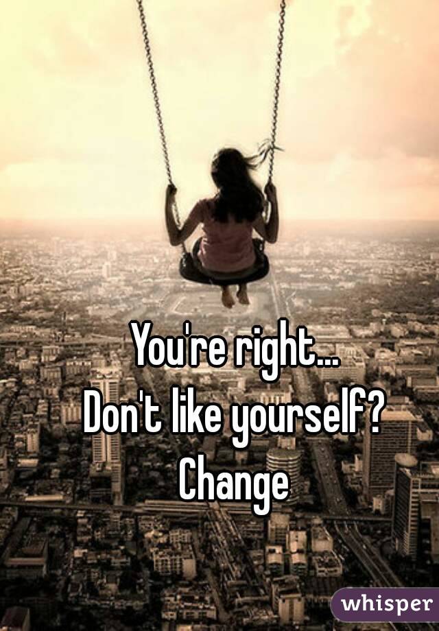 You're right...
Don't like yourself?
Change