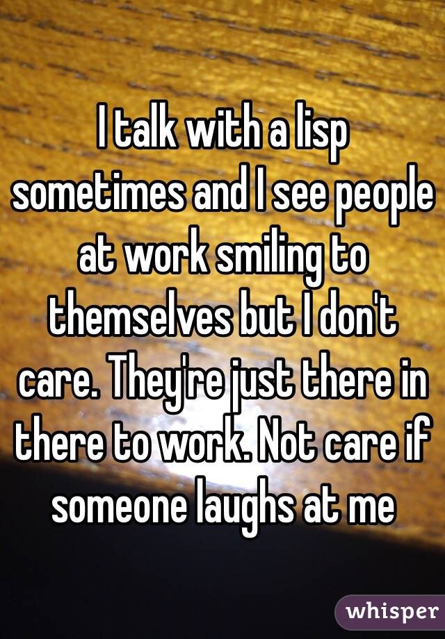 I talk with a lisp sometimes and I see people at work smiling to themselves but I don't care. They're just there in there to work. Not care if someone laughs at me