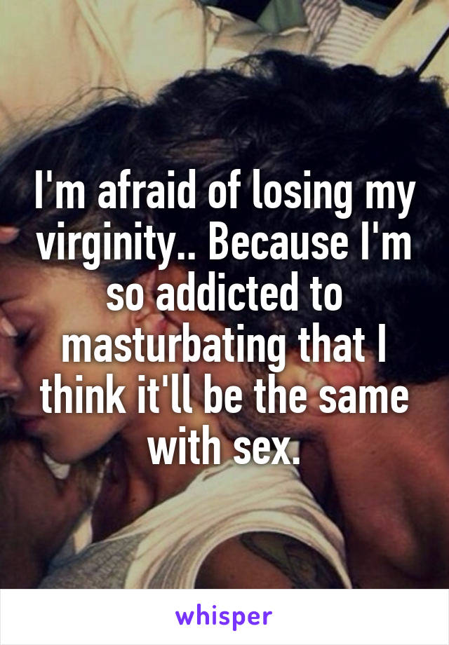 I'm afraid of losing my virginity.. Because I'm so addicted to masturbating that I think it'll be the same with sex.