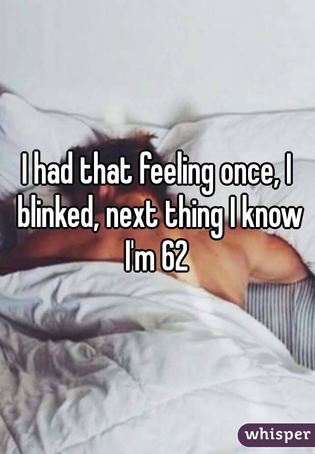 I had that feeling once, I blinked, next thing I know I'm 62 