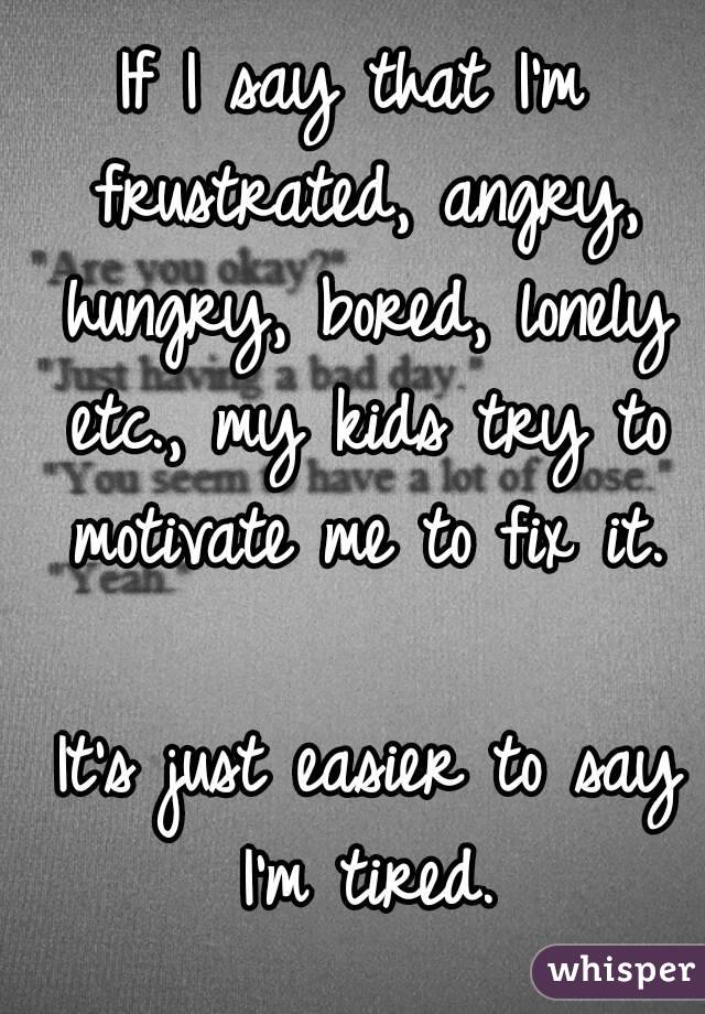 If I say that I'm frustrated, angry, hungry, bored, lonely etc., my kids try to motivate me to fix it.

 It's just easier to say I'm tired.