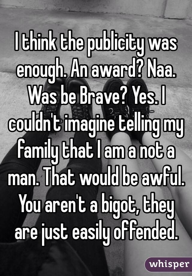 I think the publicity was enough. An award? Naa. Was be Brave? Yes. I couldn't imagine telling my family that I am a not a man. That would be awful. You aren't a bigot, they are just easily offended. 