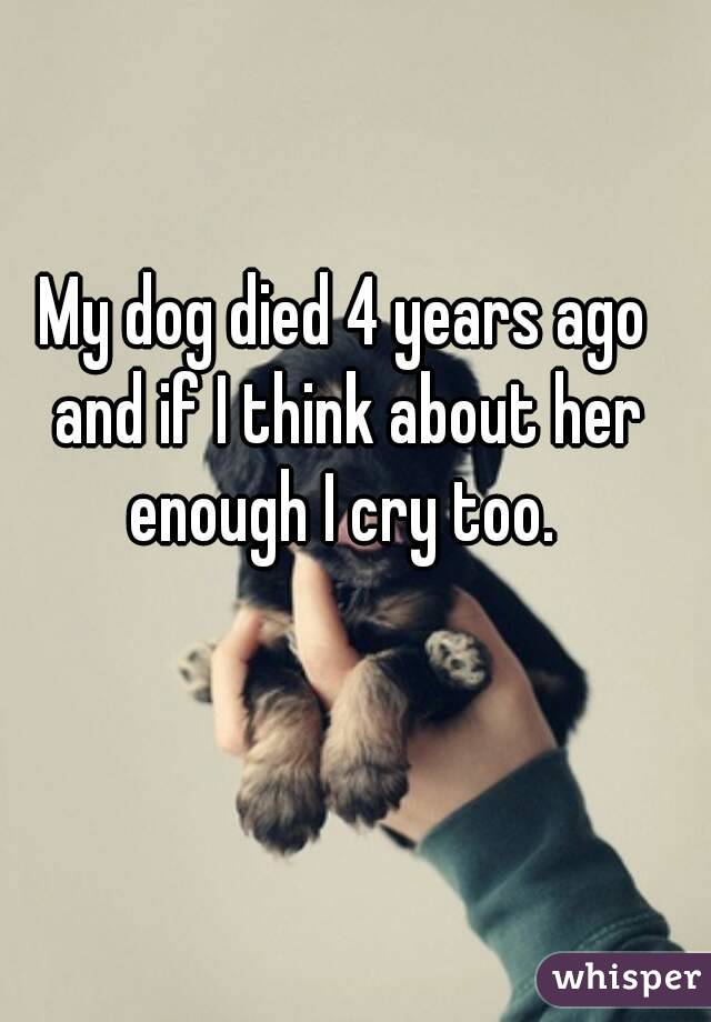 My dog died 4 years ago and if I think about her enough I cry too. 