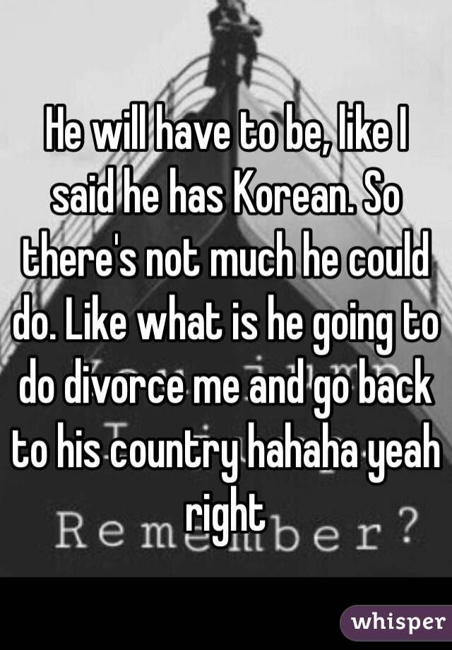 He will have to be, like I said he has Korean. So there's not much he could do. Like what is he going to do divorce me and go back to his country hahaha yeah right