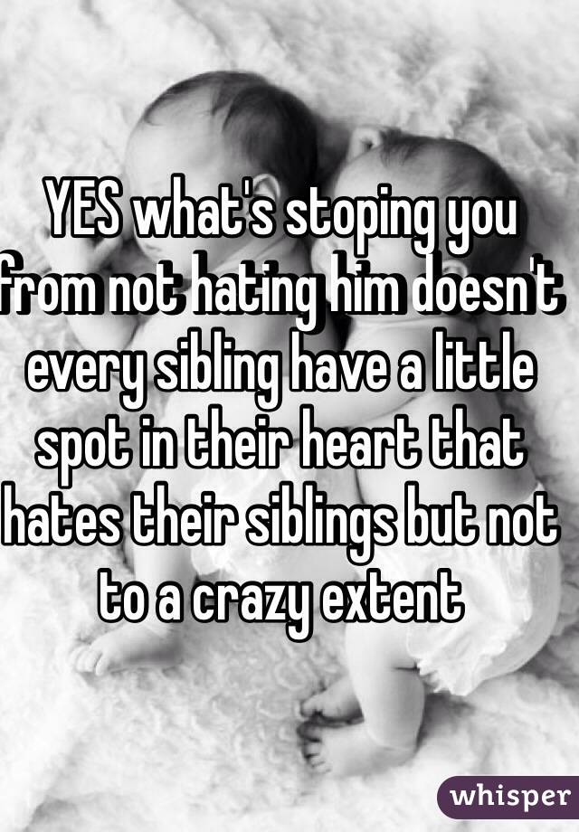 YES what's stoping you from not hating him doesn't every sibling have a little spot in their heart that hates their siblings but not to a crazy extent 