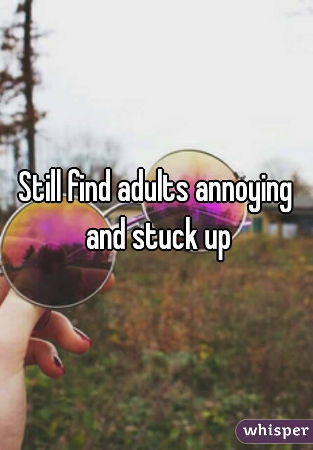 Still find adults annoying and stuck up