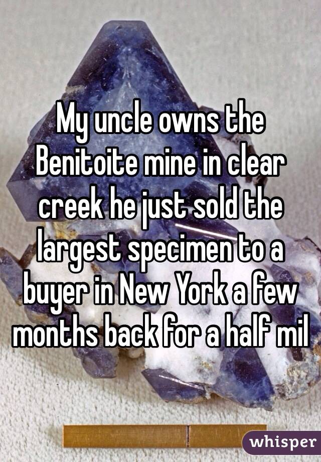 My uncle owns the Benitoite mine in clear creek he just sold the largest specimen to a buyer in New York a few months back for a half mil